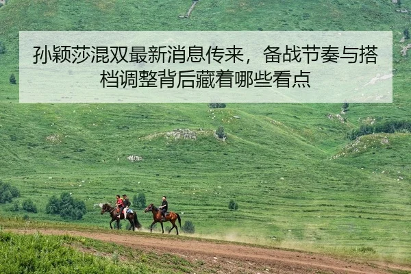 孙颖莎混双最新消息传来，备战节奏与搭档调整背后藏着哪些看点